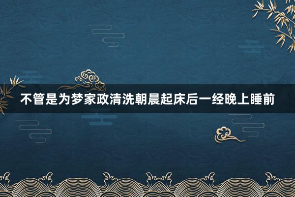 不管是为梦家政清洗朝晨起床后一经晚上睡前