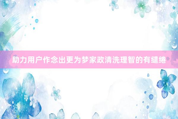 助力用户作念出更为梦家政清洗理智的有缱绻